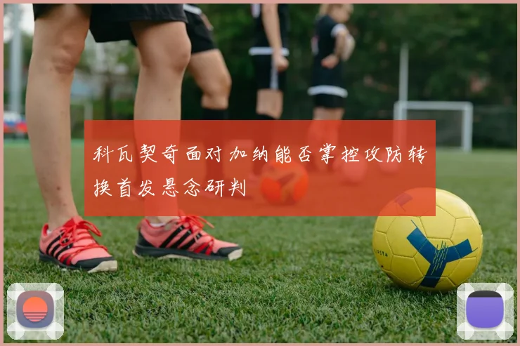 科瓦契奇面对加纳能否掌控攻防转换首发悬念研判
