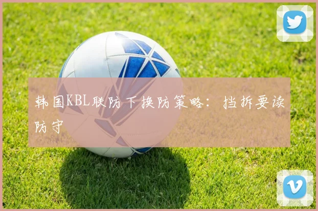 韩国KBL联防下换防策略:挡拆要读防守
