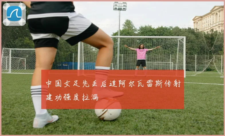 中国女足先丢后追阿尔瓦雷斯传射建功强度拉满