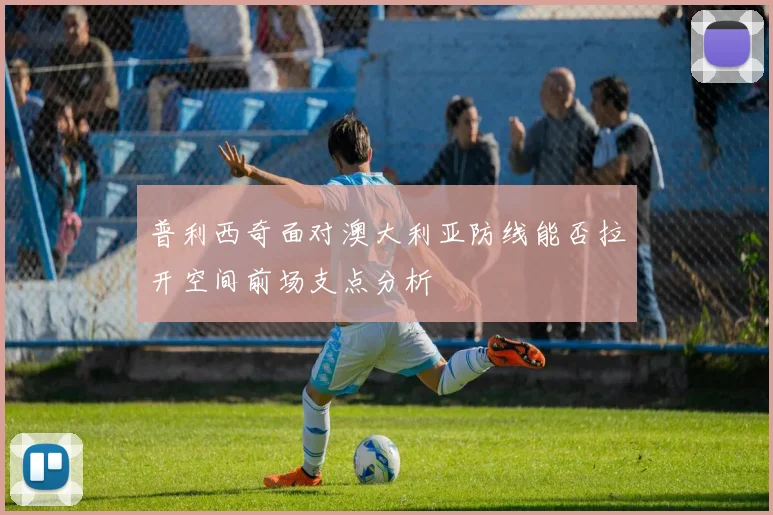 普利西奇面对澳大利亚防线能否拉开空间前场支点分析