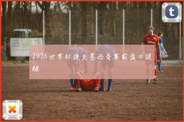 2026世界杯捷克墨西哥赛前盘口提醒