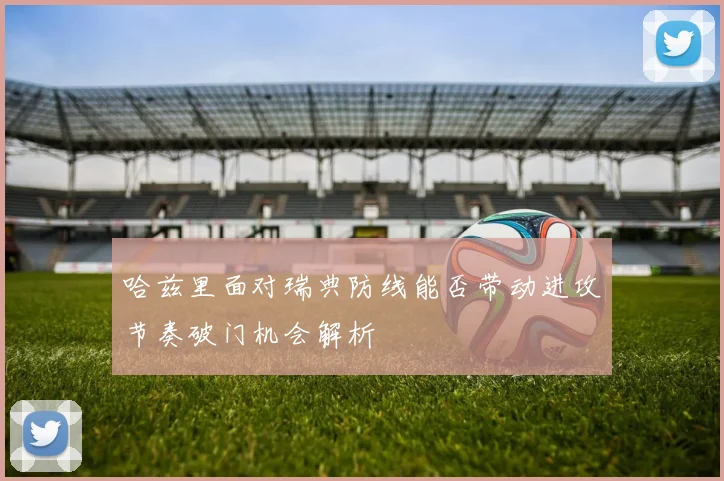 哈兹里面对瑞典防线能否带动进攻节奏破门机会解析