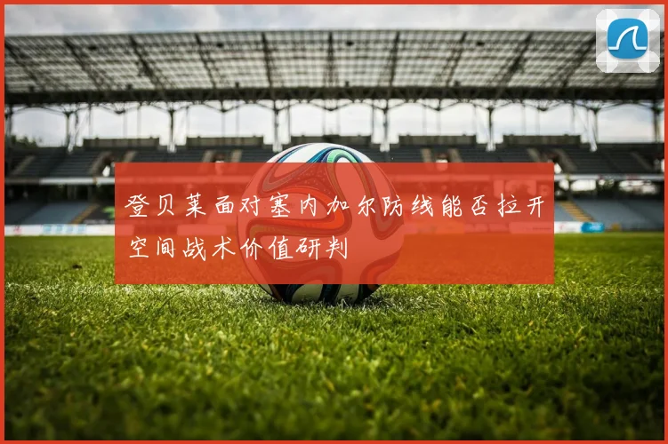 登贝莱面对塞内加尔防线能否拉开空间战术价值研判