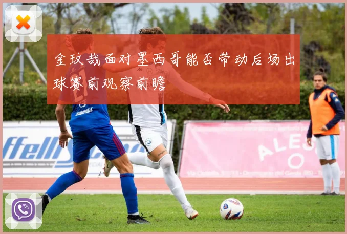 金玟哉面对墨西哥能否带动后场出球赛前观察前瞻