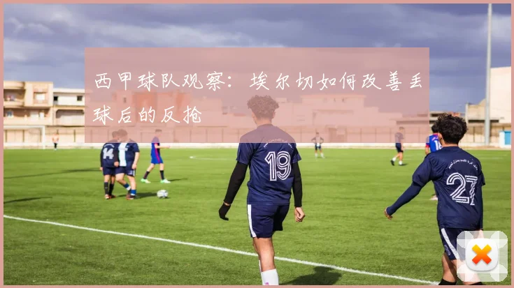 西甲球队观察:埃尔切如何改善丢球后的反抢