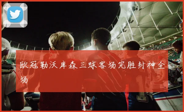 欧冠勒沃库森三球客场完胜封神全场