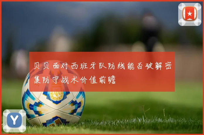 贝贝面对西班牙队防线能否破解密集防守战术价值前瞻