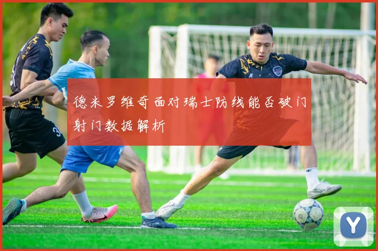 德米罗维奇面对瑞士防线能否破门射门数据解析