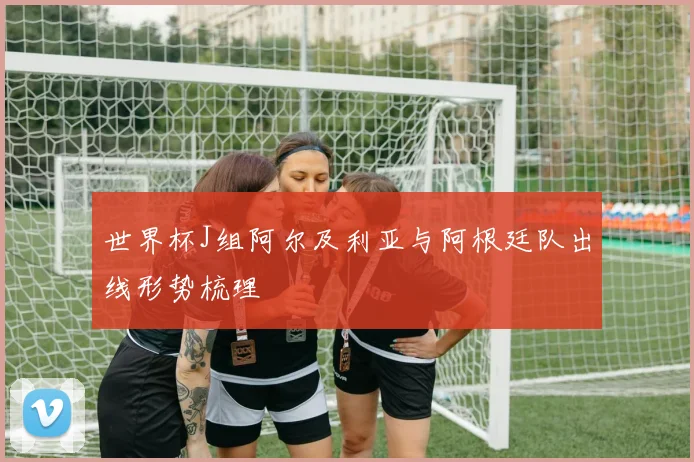 世界杯J组阿尔及利亚与阿根廷队出线形势梳理