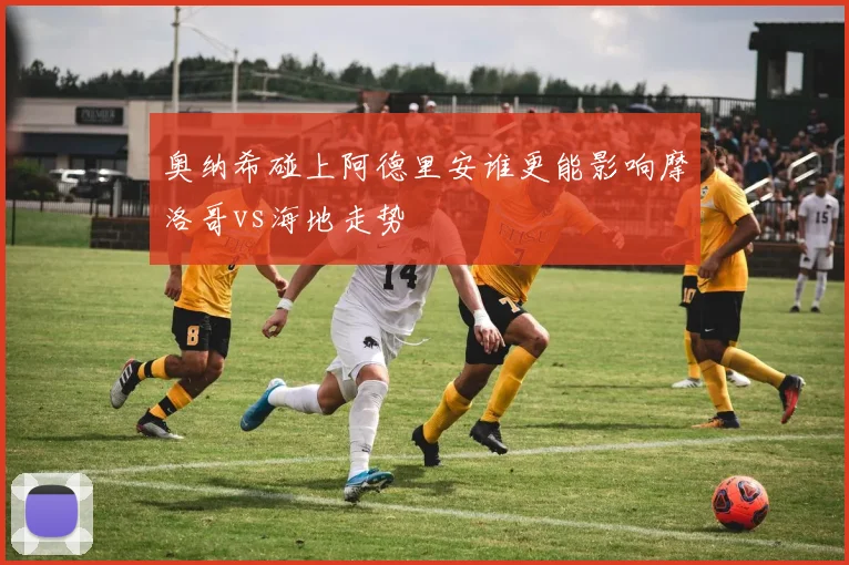 奥纳希碰上阿德里安谁更能影响摩洛哥vs海地走势