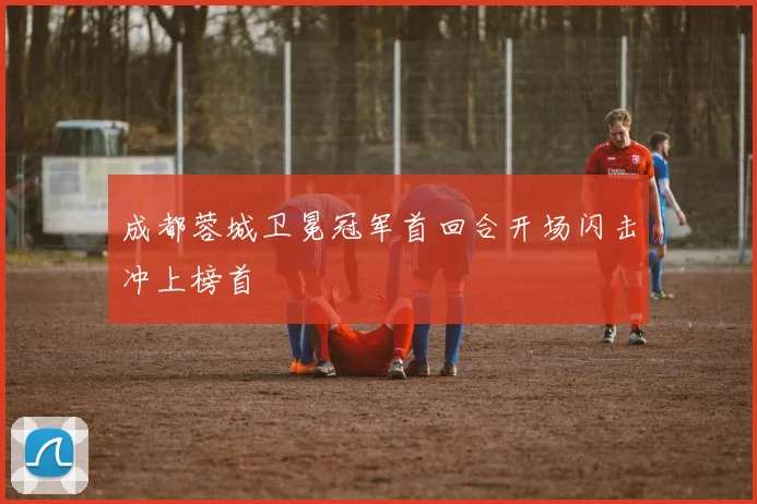 成都蓉城卫冕冠军首回合开场闪击冲上榜首