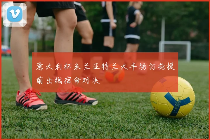 意大利杯米兰亚特兰大半场打花提前出线宿命对决
