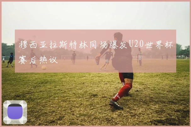 穆西亚拉斯特林同场爆发U20世界杯赛后热议