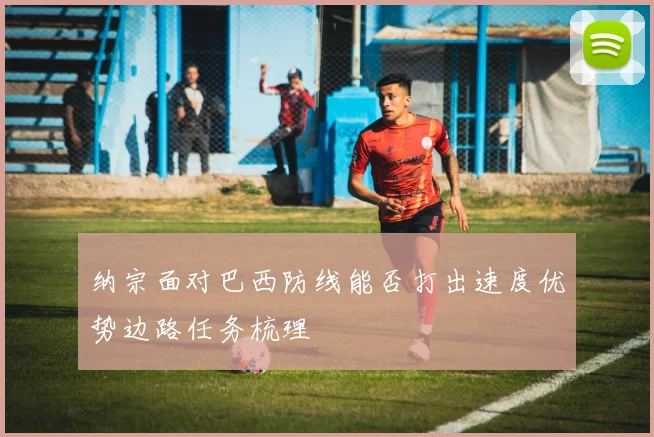纳宗面对巴西防线能否打出速度优势边路任务梳理