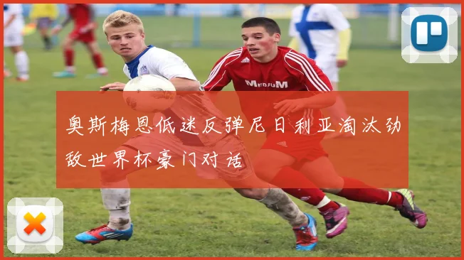 奥斯梅恩低迷反弹尼日利亚淘汰劲敌世界杯豪门对话