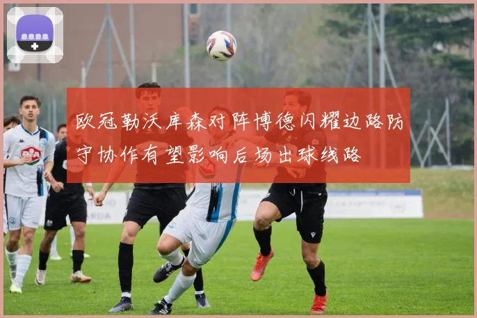 欧冠勒沃库森对阵博德闪耀边路防守协作有望影响后场出球线路