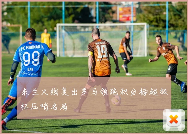 米兰火线复出罗马领跑积分榜超级杯压哨名局