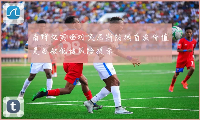 南野拓实面对突尼斯防线首发价值是否被低估风险提示
