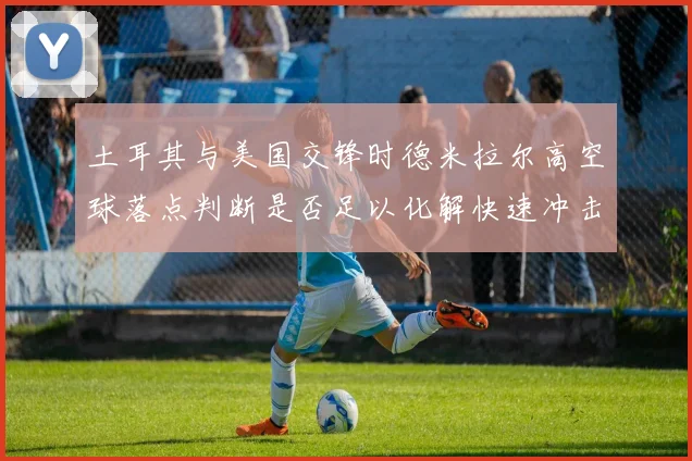 土耳其与美国交锋时德米拉尔高空球落点判断是否足以化解快速冲击