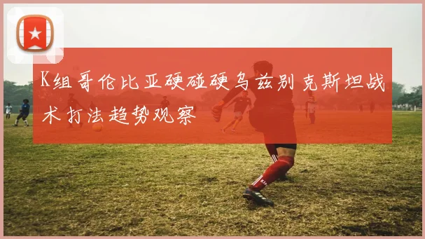 K组哥伦比亚硬碰硬乌兹别克斯坦战术打法趋势观察