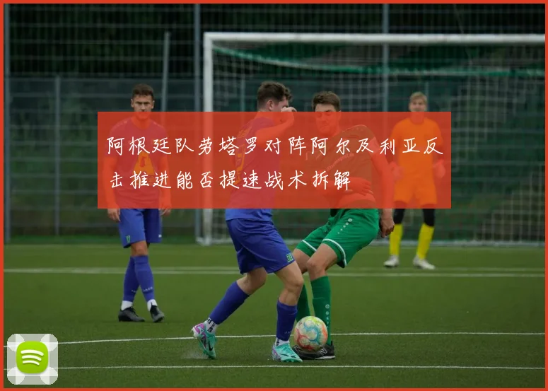 阿根廷队劳塔罗对阵阿尔及利亚反击推进能否提速战术拆解