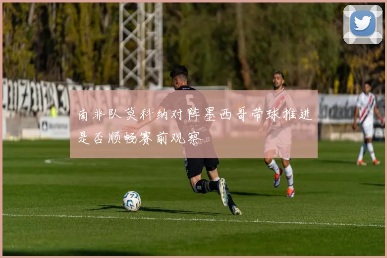 南非队莫科纳对阵墨西哥带球推进是否顺畅赛前观察