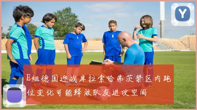 E组德国迎战库拉索哈弗茨禁区内跑位变化可能释放队友进攻空间
