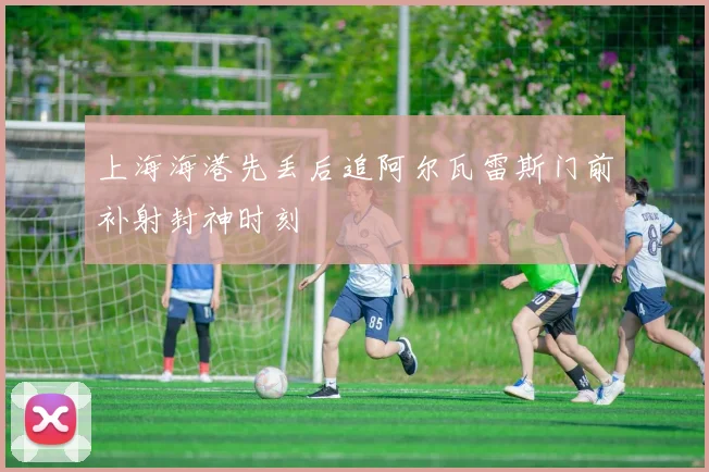 上海海港先丢后追阿尔瓦雷斯门前补射封神时刻