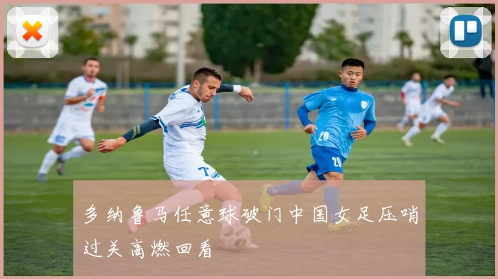 多纳鲁马任意球破门中国女足压哨过关高燃回看