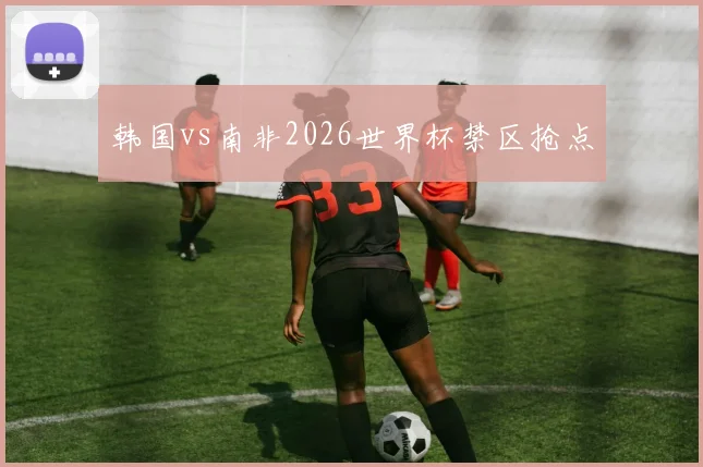 韩国vs南非2026世界杯禁区抢点