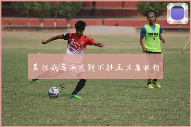 莱切战乌迪内斯不胜压力看执行