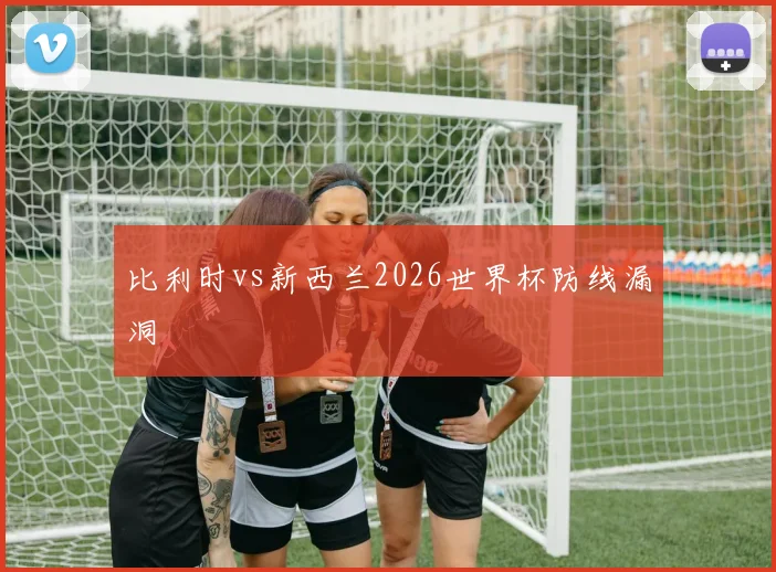 比利时vs新西兰2026世界杯防线漏洞