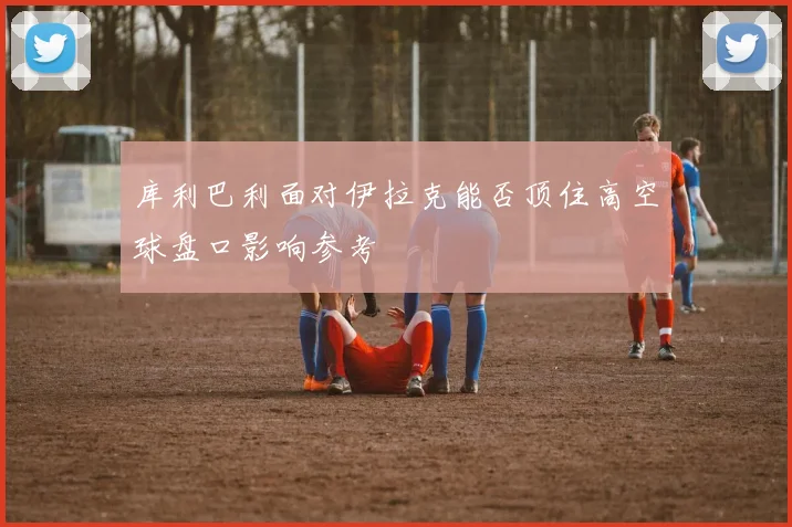 库利巴利面对伊拉克能否顶住高空球盘口影响参考