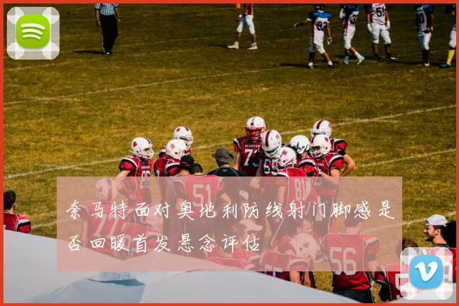 奈马特面对奥地利防线射门脚感是否回暖首发悬念评估